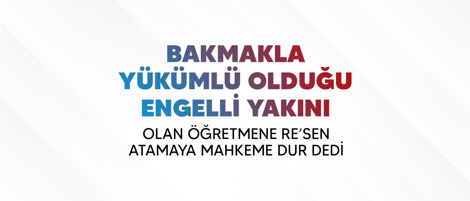 BAKMAKLA  YÜKÜMLÜ OLDUĞU ENGELLİ YAKINI OLAN ÖĞRETMENE RE’SEN ATAMAYA MAHKEME DUR DEDİ