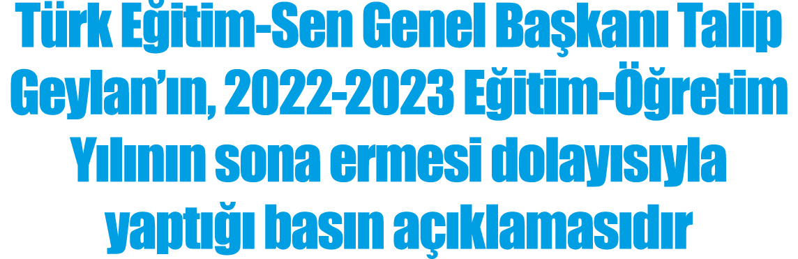 Türk Eğitim-Sen Genel Başkanı Talip Geylan ın, 2022-2023 Eğitim-Öğretim Yılının sona ermesi dolayısıyla yaptığı basın   