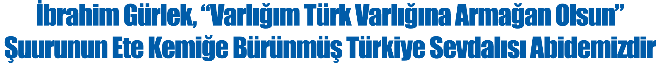 İbrahim Gürlek,  Varlığım Türk Varlığına Armağan Olsun  Şuurunun Ete Kemiğe Bürünmüş Türkiye Sevdalısı Abidemizdir