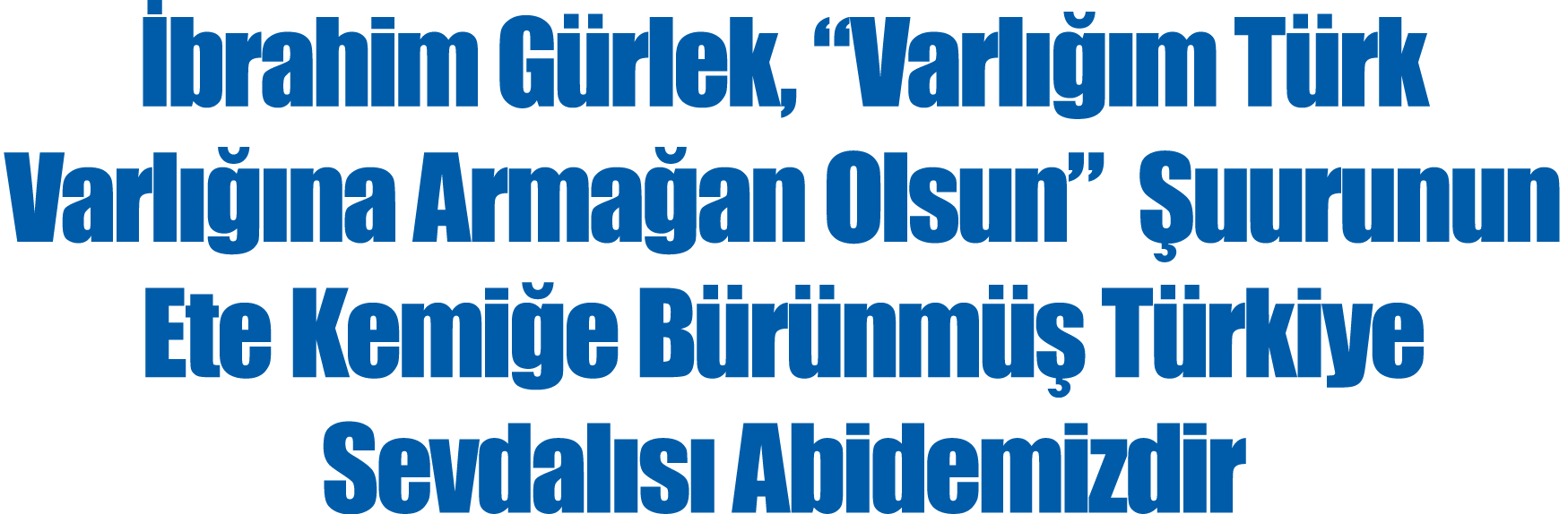 İbrahim Gürlek,  Varlığım Türk Varlığına Armağan Olsun  Şuurunun Ete Kemiğe Bürünmüş Türkiye Sevdalısı Abidemizdir